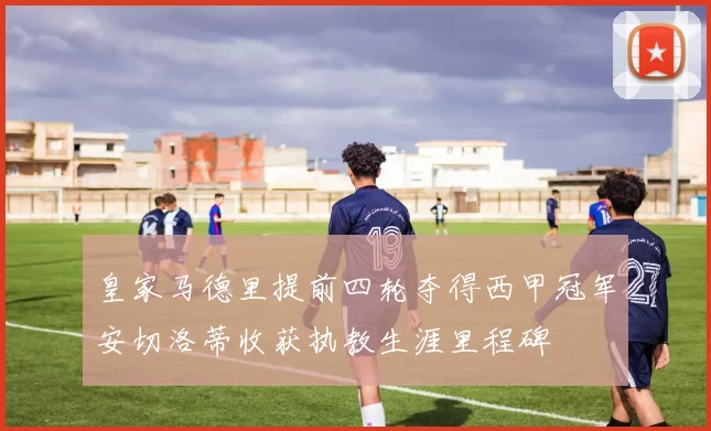 皇家马德里提前四轮夺得西甲冠军安切洛蒂收获执教生涯里程碑
