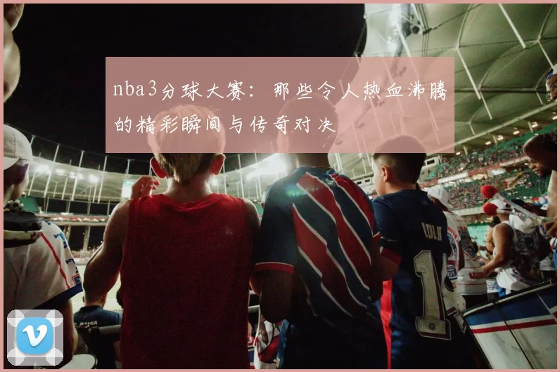 nba3分球大赛：那些令人热血沸腾的精彩瞬间与传奇对决