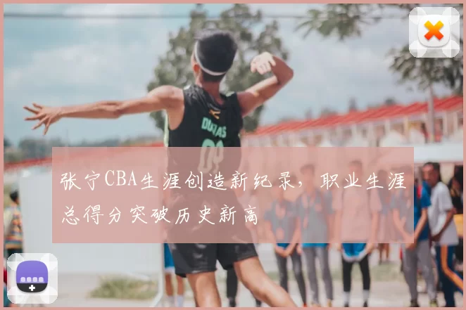 张宁CBA生涯创造新纪录，职业生涯总得分突破历史新高