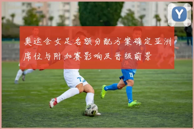 奥运会女足名额分配方案确定亚洲席位与附加赛影响及晋级前景