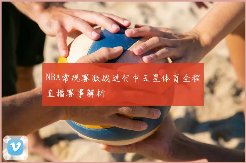 NBA常规赛激战进行中五星体育全程直播赛事解析