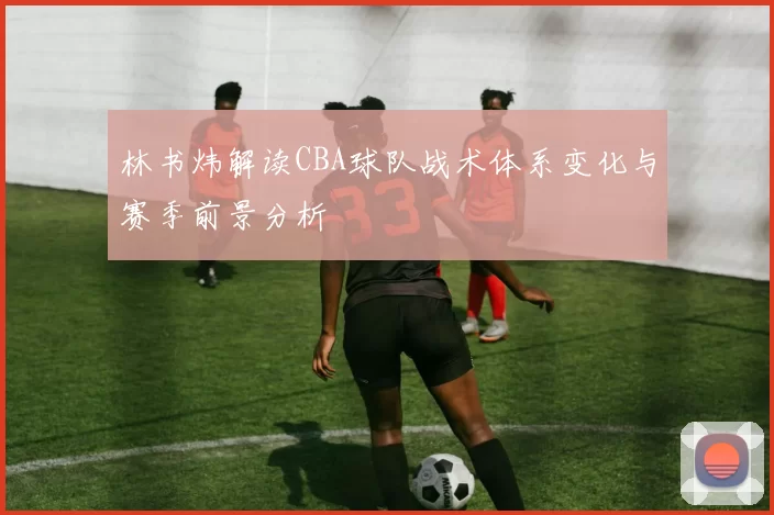 林书炜解读CBA球队战术体系变化与赛季前景分析