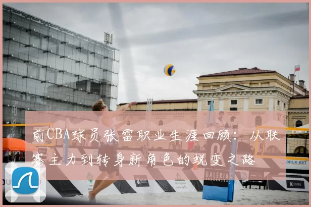 前CBA球员张雷职业生涯回顾:从联赛主力到转身新角色的蜕变之路
