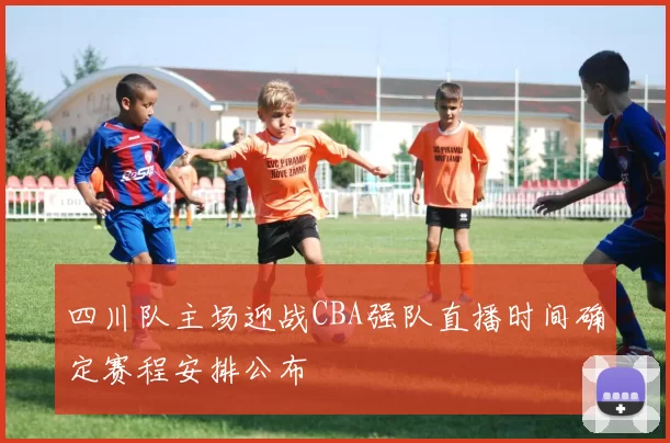 四川队主场迎战CBA强队直播时间确定赛程安排公布
