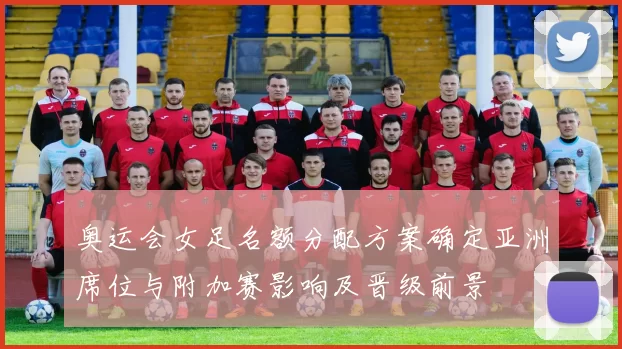 奥运会女足名额分配方案确定亚洲席位与附加赛影响及晋级前景