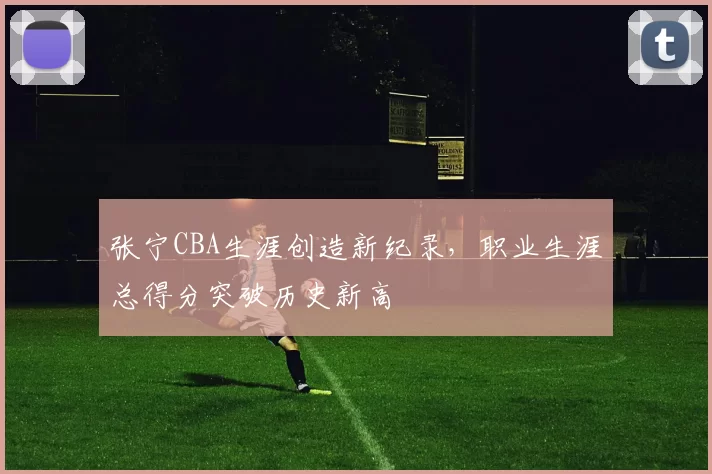 张宁CBA生涯创造新纪录，职业生涯总得分突破历史新高