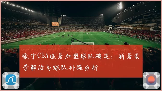 张宁CBA选秀加盟球队确定，新秀前景解读与球队补强分析