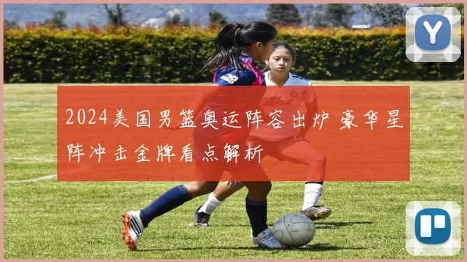 2024美国男篮奥运阵容出炉 豪华星阵冲击金牌看点解析