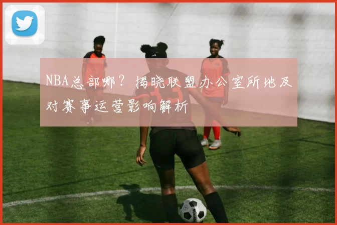 NBA总部哪?揭晓联盟办公室所地及对赛事运营影响解析