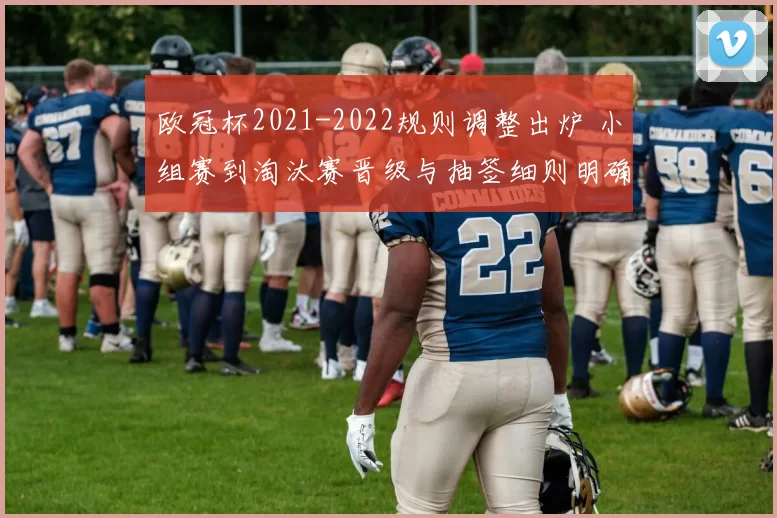 欧冠杯2021-2022规则调整出炉 小组赛到淘汰赛晋级与抽签细则明确