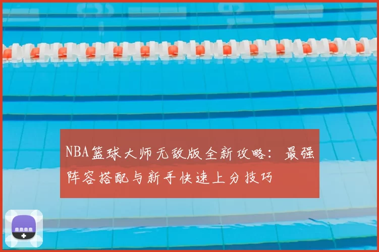 NBA篮球大师无敌版全新攻略:最强阵容搭配与新手快速上分技巧