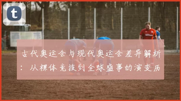 古代奥运会与现代奥运会差异解析：从裸体竞技到全球盛事的演变历程