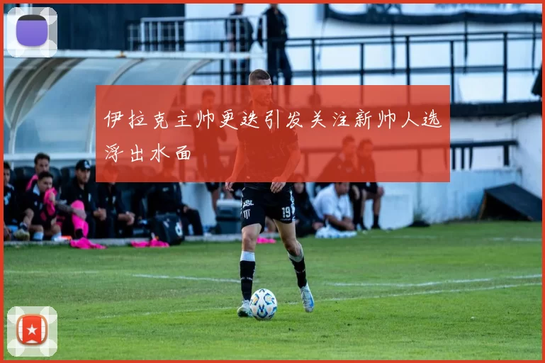 伊拉克主帅更迭引发关注新帅人选浮出水面