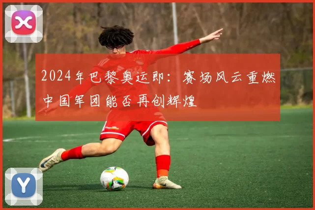 2024年巴黎奥运即：赛场风云重燃中国军团能否再创辉煌
