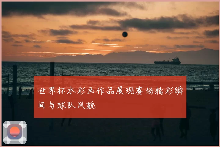 世界杯水彩画作品展现赛场精彩瞬间与球队风貌