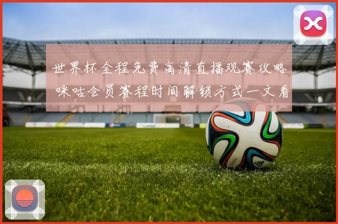 世界杯全程免费高清直播观赛攻略 咪咕会员赛程时间解锁方式一文看懂