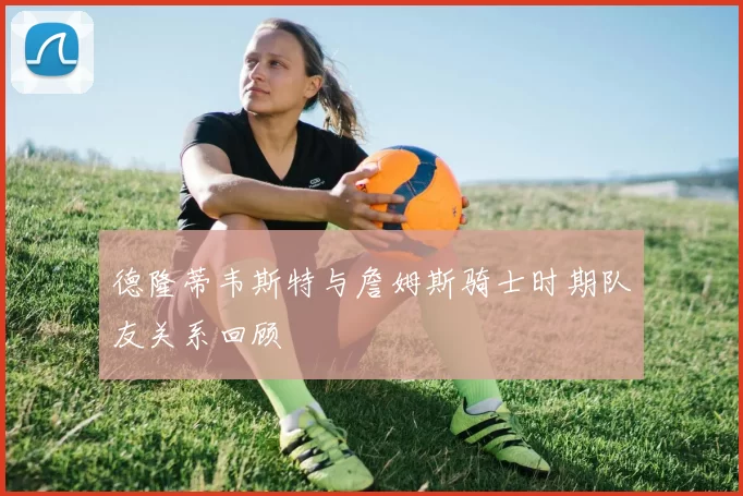 德隆蒂韦斯特与詹姆斯骑士时期队友关系回顾