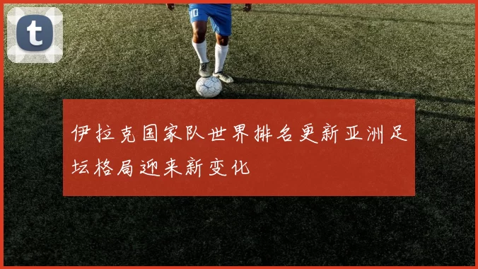 伊拉克国家队世界排名更新亚洲足坛格局迎来新变化