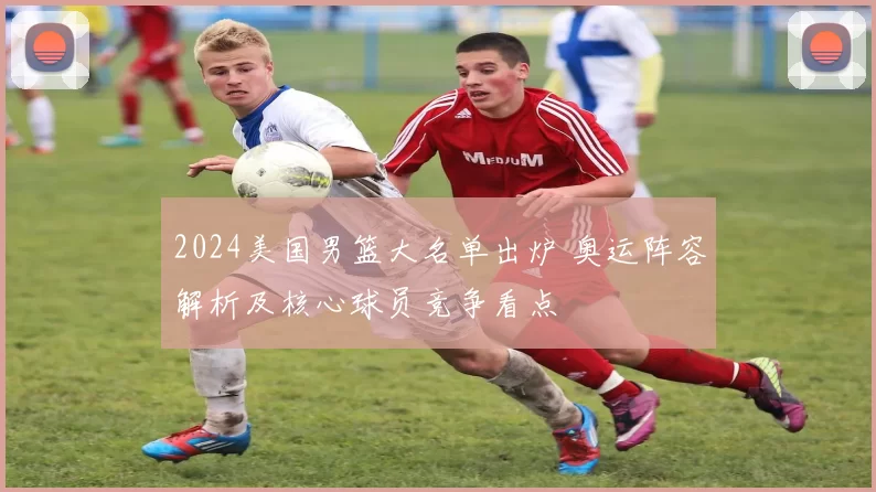 2024美国男篮大名单出炉 奥运阵容解析及核心球员竞争看点