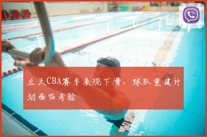 丘天CBA赛季表现下滑,球队重建计划面临考验