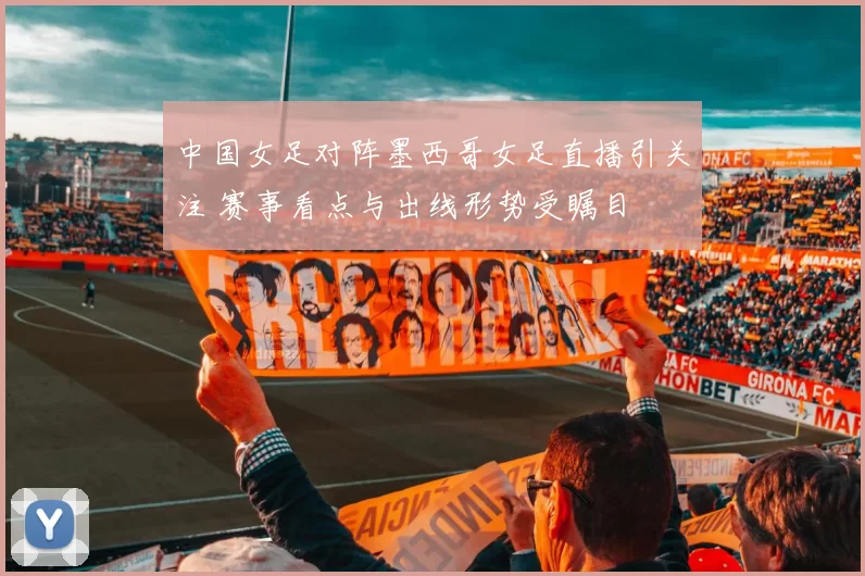 中国女足对阵墨西哥女足直播引关注 赛事看点与出线形势受瞩目