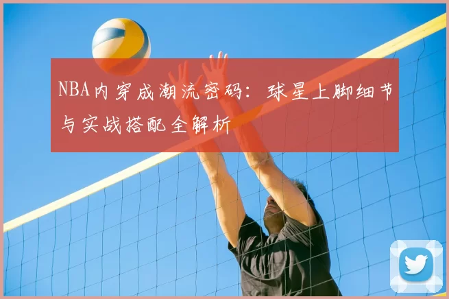 NBA内穿成潮流密码：球星上脚细节与实战搭配全解析