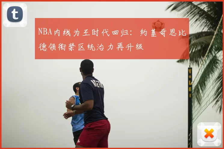 NBA内线为王时代回归：约基奇恩比德领衔禁区统治力再升级