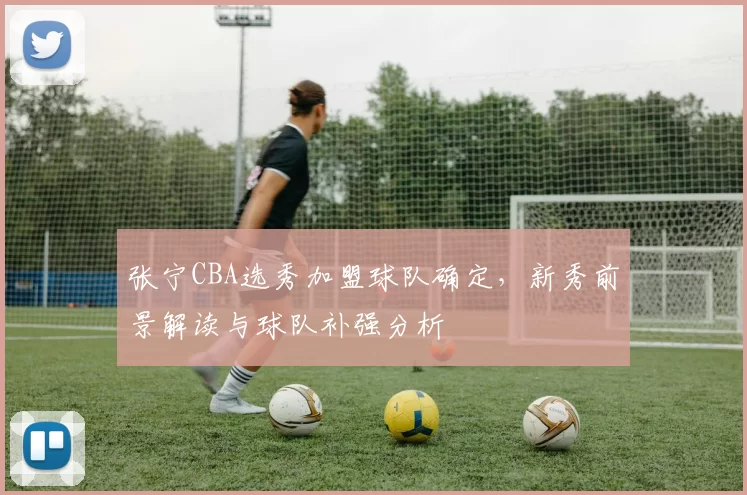 张宁CBA选秀加盟球队确定，新秀前景解读与球队补强分析