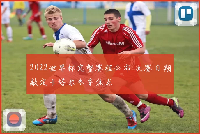 2022世界杯完整赛程公布 决赛日期敲定卡塔尔冬季焦点