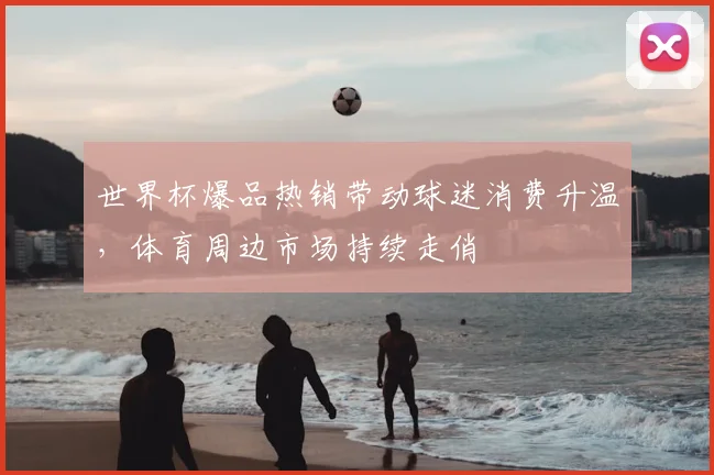 世界杯爆品热销带动球迷消费升温,体育周边市场持续走俏
