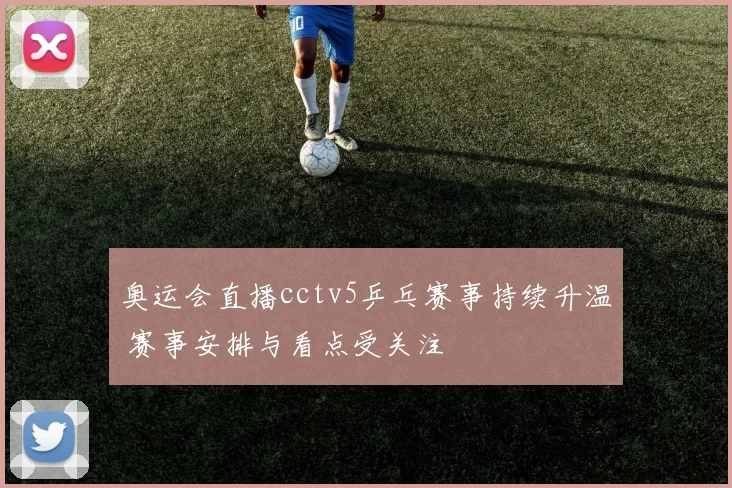 奥运会直播cctv5乒乓赛事持续升温 赛事安排与看点受关注